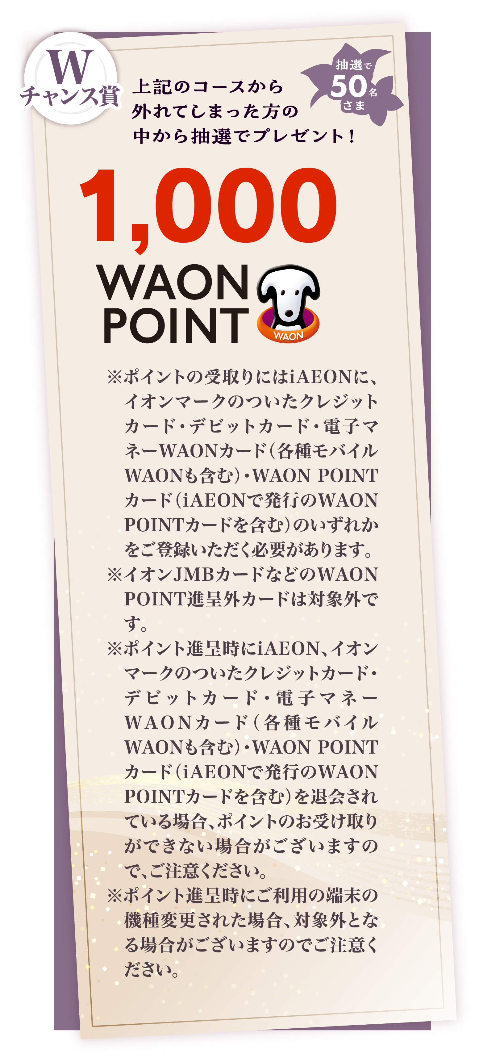 Wチャンス賞 上記のコースから外れてしまった方の中から抽選でプレゼント 1,000 WAON POINT